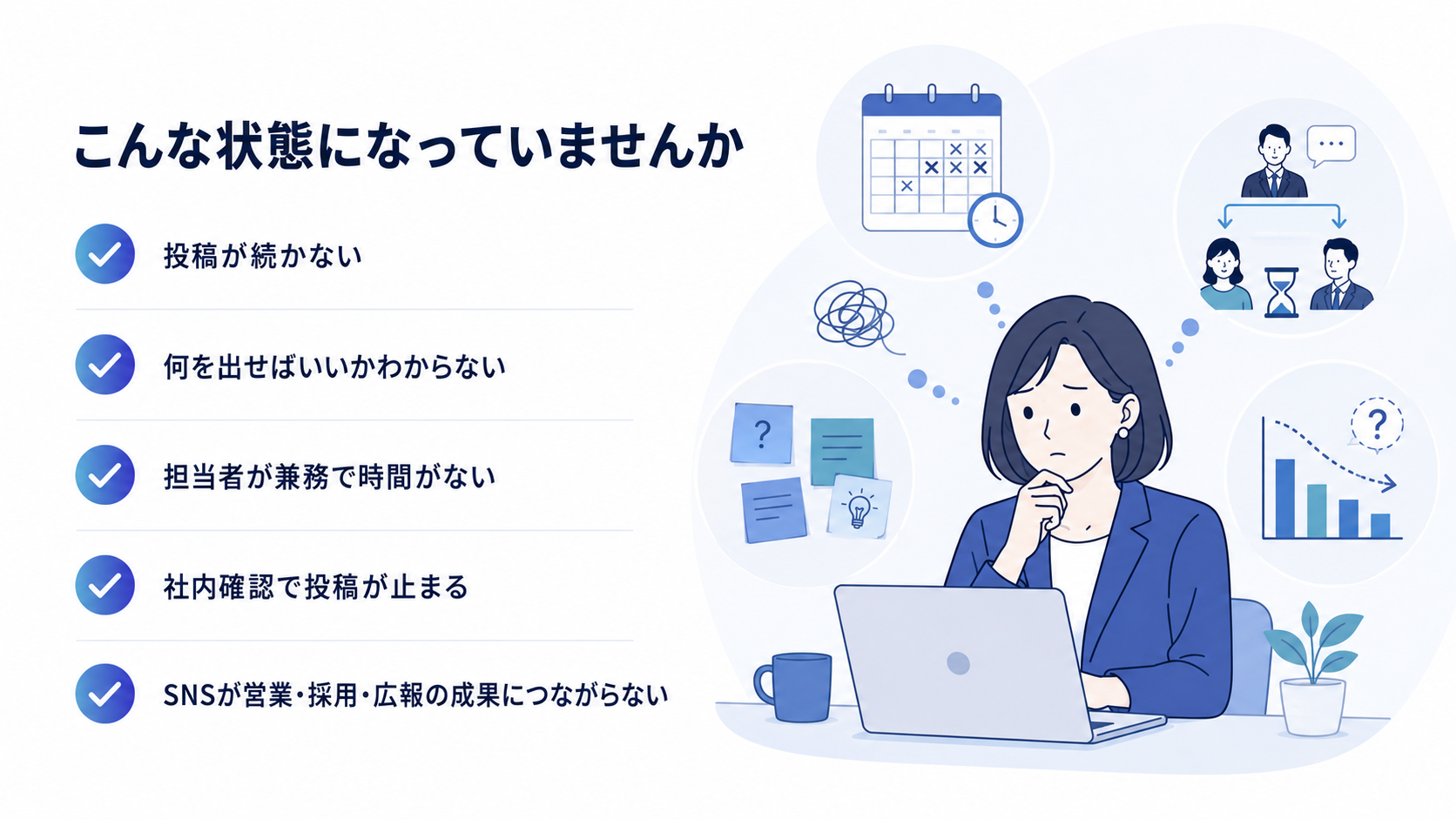 こんな状態になっていませんか：投稿が続かない／何を出せばいいかわからない／担当者が兼務で時間がない／社内確認で投稿が止まる／SNSが営業・採用・広報の成果につながらない